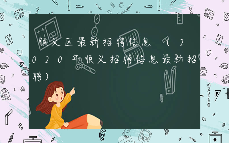 顺义区最新招聘信息 (2020年顺义招聘信息最新招聘)